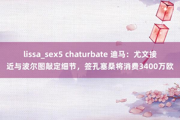 lissa_sex5 chaturbate 迪马：尤文接近与波尔图敲定细节，签孔塞桑将消费3400万欧