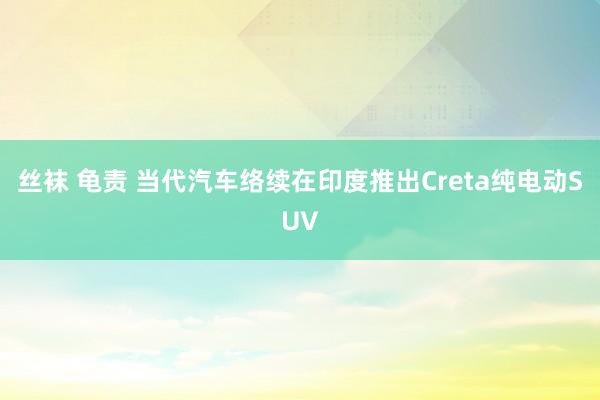 丝袜 龟责 当代汽车络续在印度推出Creta纯电动SUV