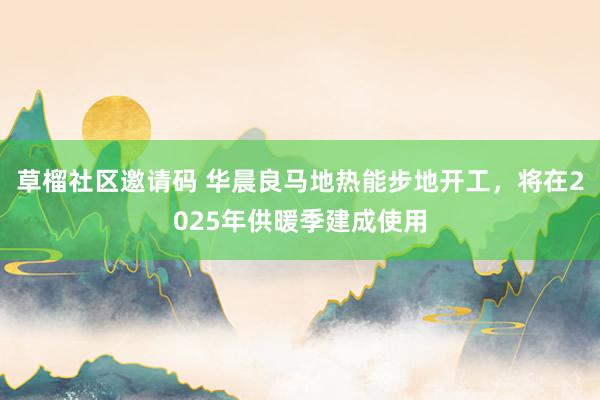 草榴社区邀请码 华晨良马地热能步地开工，将在2025年供暖季建成使用