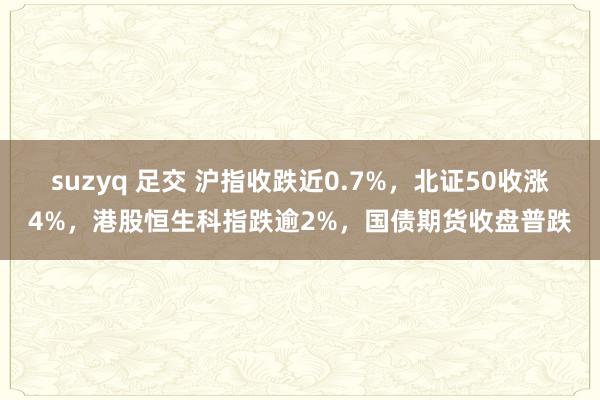 suzyq 足交 沪指收跌近0.7%，北证50收涨4%，港股恒生科指跌逾2%，国债期货收盘普跌