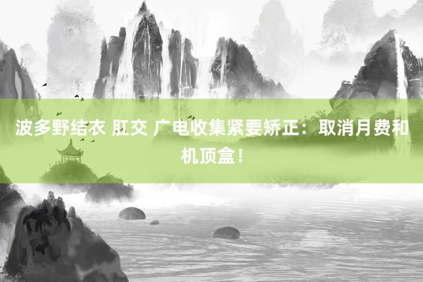 波多野结衣 肛交 广电收集紧要矫正：取消月费和机顶盒！