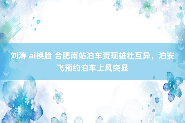 刘涛 ai换脸 合肥南站泊车资现雄壮互异，泊安飞预约泊车上风突显