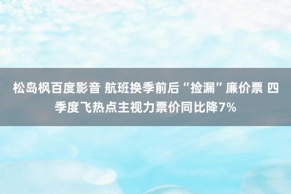 松岛枫百度影音 航班换季前后“捡漏”廉价票 四季度飞热点主视力票价同比降7%