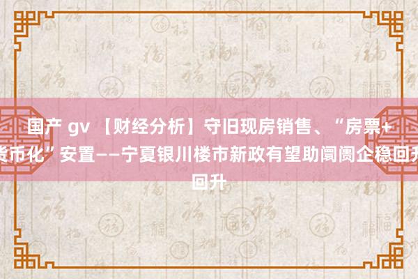 国产 gv 【财经分析】守旧现房销售、“房票+货币化”安置——宁夏银川楼市新政有望助阛阓企稳回升