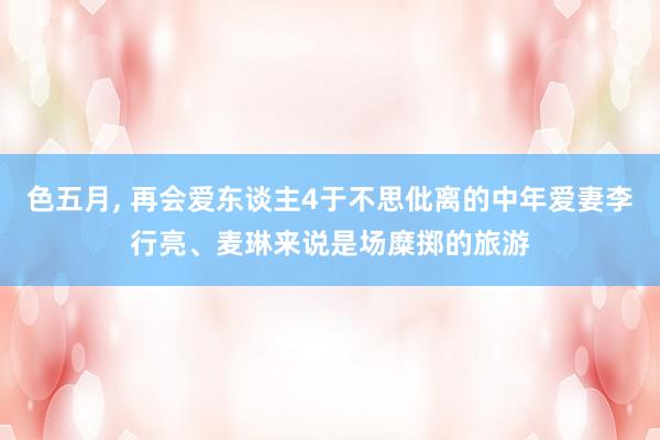 色五月， 再会爱东谈主4于不思仳离的中年爱妻李行亮、麦琳来说是场糜掷的旅游