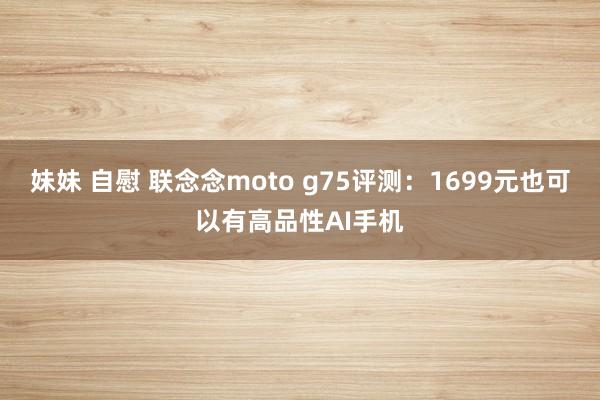 妹妹 自慰 联念念moto g75评测：1699元也可以有高品性AI手机