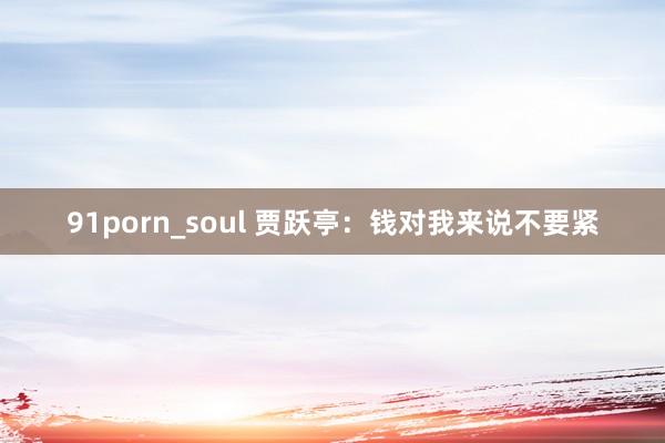 91porn_soul 贾跃亭：钱对我来说不要紧