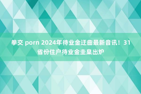 拳交 porn 2024年待业金迂曲最新音讯！31省份住户待业金圭臬出炉