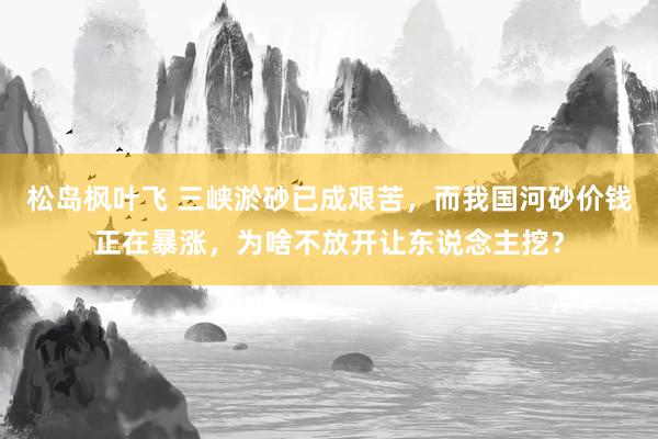 松岛枫叶飞 三峡淤砂已成艰苦，而我国河砂价钱正在暴涨，为啥不放开让东说念主挖？