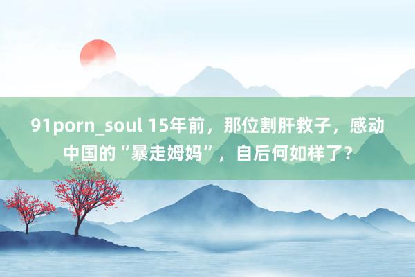 91porn_soul 15年前，那位割肝救子，感动中国的“暴走姆妈”，自后何如样了？