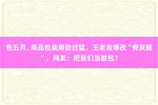 色五月， 商品包装用劲过猛，王老吉爆改“骨灰罐”，网友：把我们当憨包？