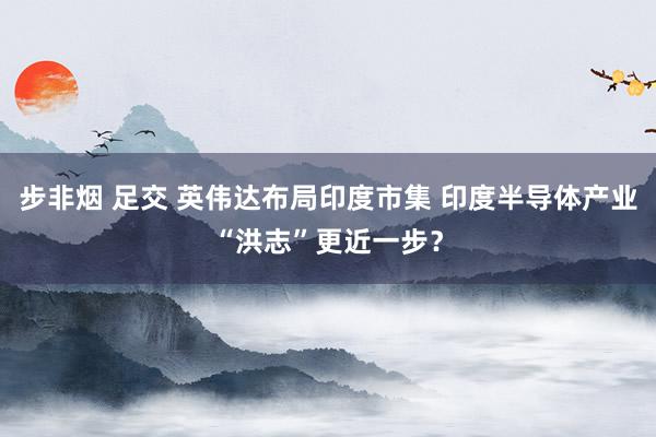 步非烟 足交 英伟达布局印度市集 印度半导体产业“洪志”更近一步？