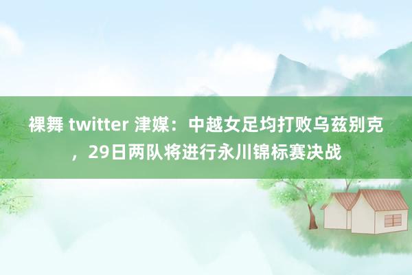 裸舞 twitter 津媒：中越女足均打败乌兹别克，29日两队将进行永川锦标赛决战