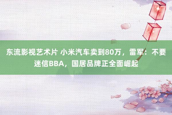 东流影视艺术片 小米汽车卖到80万，雷军：不要迷信BBA，国居品牌正全面崛起