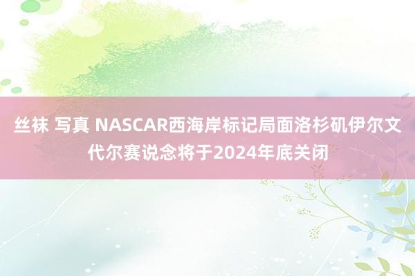 丝袜 写真 NASCAR西海岸标记局面洛杉矶伊尔文代尔赛说念将于2024年底关闭