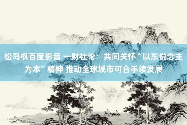 松岛枫百度影音 一财社论：共同关怀“以东说念主为本”精神 推动全球城市可合手续发展