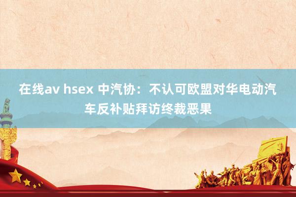 在线av hsex 中汽协：不认可欧盟对华电动汽车反补贴拜访终裁恶果