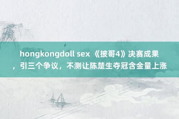 hongkongdoll sex 《披哥4》决赛成果，引三个争议，不测让陈楚生夺冠含金量上涨