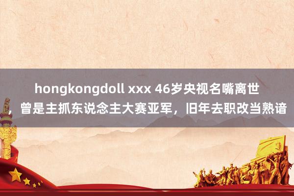 hongkongdoll xxx 46岁央视名嘴离世，曾是主抓东说念主大赛亚军，旧年去职改当熟谙