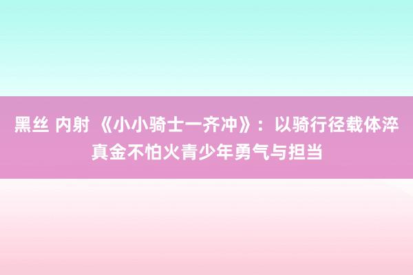 黑丝 内射 《小小骑士一齐冲》：以骑行径载体淬真金不怕火青少年勇气与担当