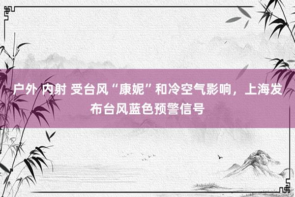 户外 内射 受台风“康妮”和冷空气影响，上海发布台风蓝色预警信号