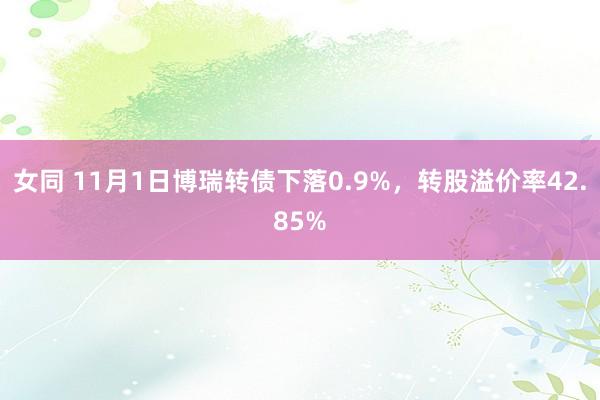 女同 11月1日博瑞转债下落0.9%，转股溢价率42.85%