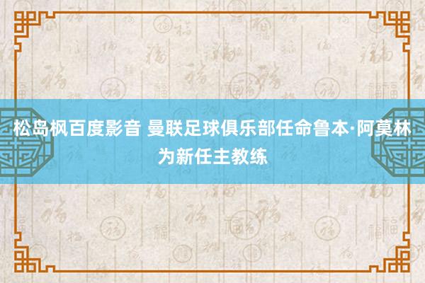 松岛枫百度影音 曼联足球俱乐部任命鲁本·阿莫林为新任主教练