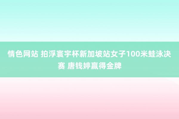 情色网站 拍浮寰宇杯新加坡站女子100米蛙泳决赛 唐钱婷赢得金牌