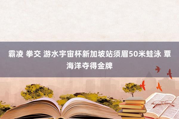 霸凌 拳交 游水宇宙杯新加坡站须眉50米蛙泳 覃海洋夺得金牌