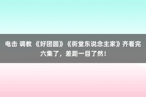 电击 调教 《好团圆》《衖堂东说念主家》齐看完六集了，差距一目了然！