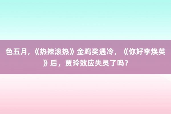 色五月， 《热辣滚热》金鸡奖遇冷，《你好李焕英》后，贾玲效应失灵了吗？