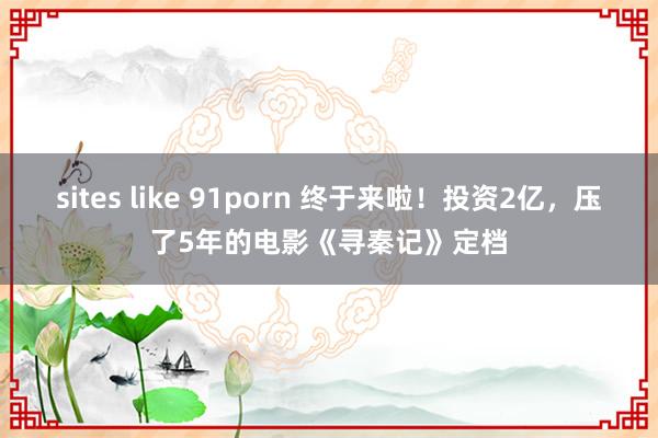 sites like 91porn 终于来啦！投资2亿，压了5年的电影《寻秦记》定档