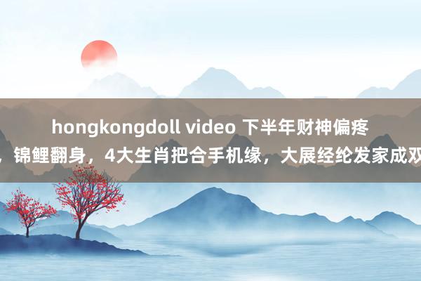 hongkongdoll video 下半年财神偏疼，锦鲤翻身，4大生肖把合手机缘，大展经纶发家成双