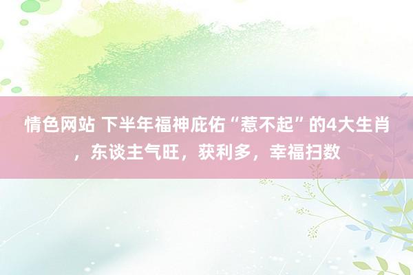 情色网站 下半年福神庇佑“惹不起”的4大生肖，东谈主气旺，获利多，幸福扫数