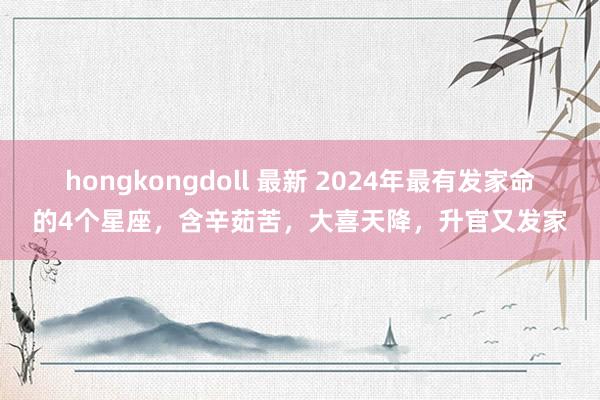 hongkongdoll 最新 2024年最有发家命的4个星座，含辛茹苦，大喜天降，升官又发家