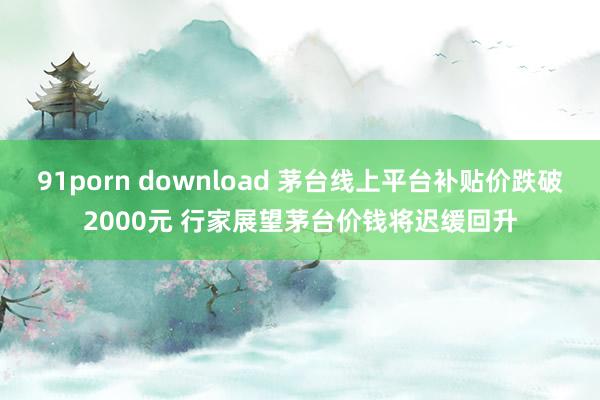 91porn download 茅台线上平台补贴价跌破2000元 行家展望茅台价钱将迟缓回升