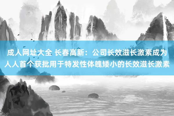 成人网址大全 长春高新：公司长效滋长激素成为人人首个获批用于特发性体魄矮小的长效滋长激素