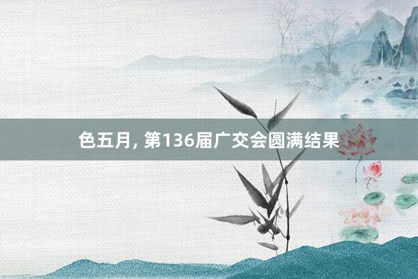 色五月， 第136届广交会圆满结果