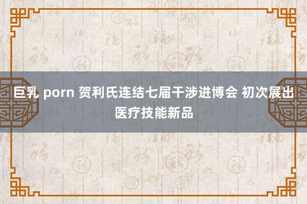 巨乳 porn 贺利氏连结七届干涉进博会 初次展出医疗技能新品