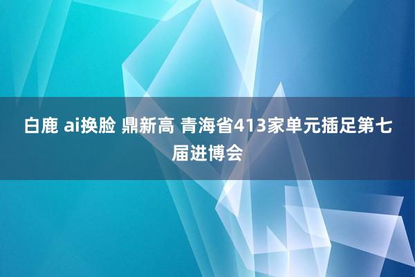 白鹿 ai换脸 鼎新高 青海省413家单元插足第七届进博会