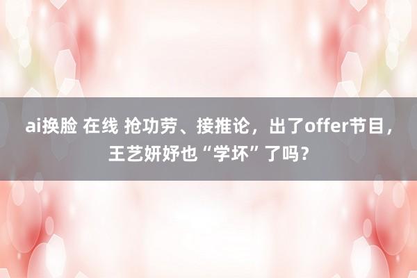 ai换脸 在线 抢功劳、接推论，出了offer节目，王艺妍妤也“学坏”了吗？