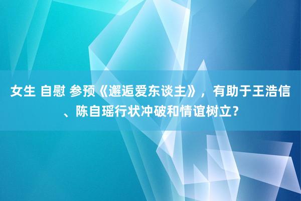 女生 自慰 参预《邂逅爱东谈主》，有助于王浩信、陈自瑶行状冲破和情谊树立？