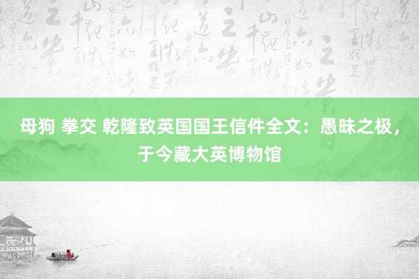 母狗 拳交 乾隆致英国国王信件全文：愚昧之极，于今藏大英博物馆