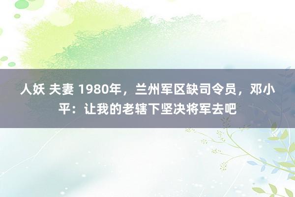 人妖 夫妻 1980年，兰州军区缺司令员，邓小平：让我的老辖下坚决将军去吧