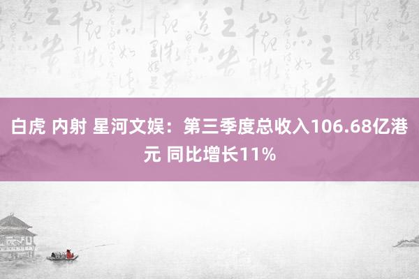 白虎 内射 星河文娱：第三季度总收入106.68亿港元 同比增长11%