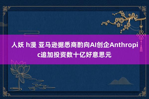 人妖 h漫 亚马逊据悉商酌向AI创企Anthropic追加投资数十亿好意思元