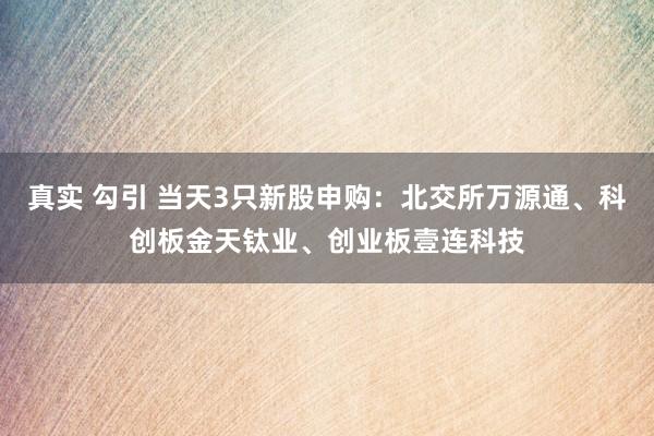 真实 勾引 当天3只新股申购：北交所万源通、科创板金天钛业、创业板壹连科技