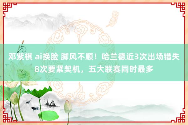 邓紫棋 ai换脸 脚风不顺！哈兰德近3次出场错失8次要紧契机，五大联赛同时最多