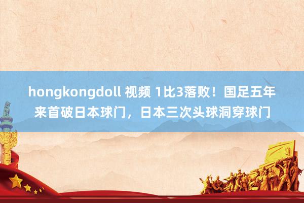 hongkongdoll 视频 1比3落败！国足五年来首破日本球门，日本三次头球洞穿球门