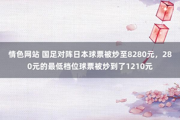 情色网站 国足对阵日本球票被炒至8280元，280元的最低档位球票被炒到了1210元